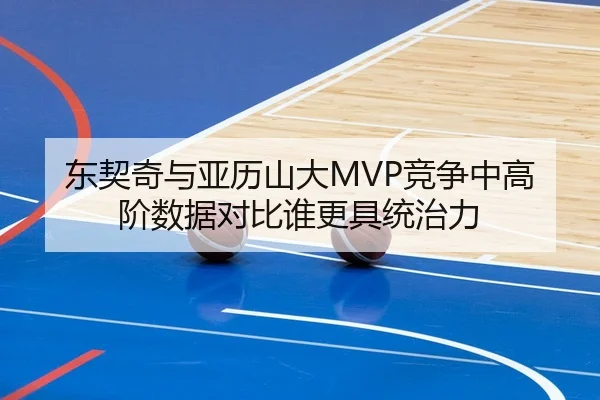 东契奇与亚历山大MVP竞争中高阶数据对比谁更具统治力