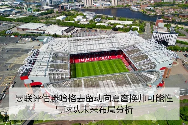 曼联评估滕哈格去留动向夏窗换帅可能性与球队未来布局分析 | leyu
