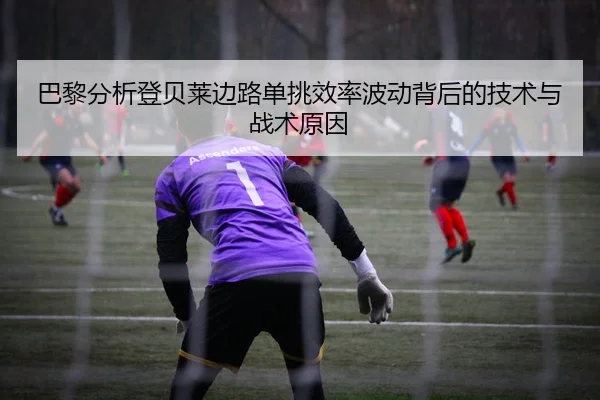 巴黎分析登贝莱边路单挑效率波动背后的技术与战术原因（leyu）