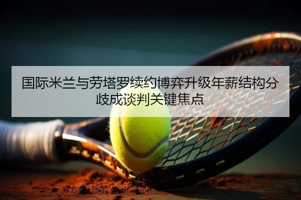 国际米兰与劳塔罗续约博弈升级年薪结构分歧成谈判关键焦点（leyu）