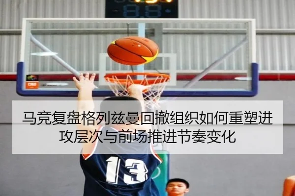 马竞复盘格列兹曼回撤组织如何重塑进攻层次与前场推进节奏变化（leyu）