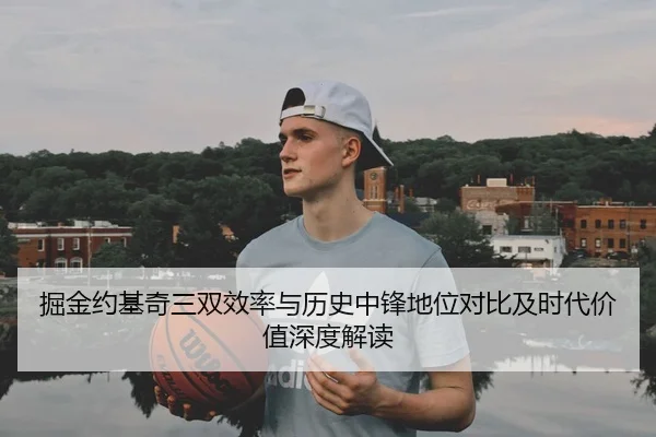 掘金约基奇三双效率与历史中锋地位对比及时代价值深度解读