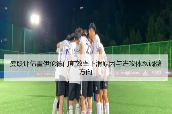 曼联评估霍伊伦德门前效率下滑原因与进攻体系调整方向 | leyu