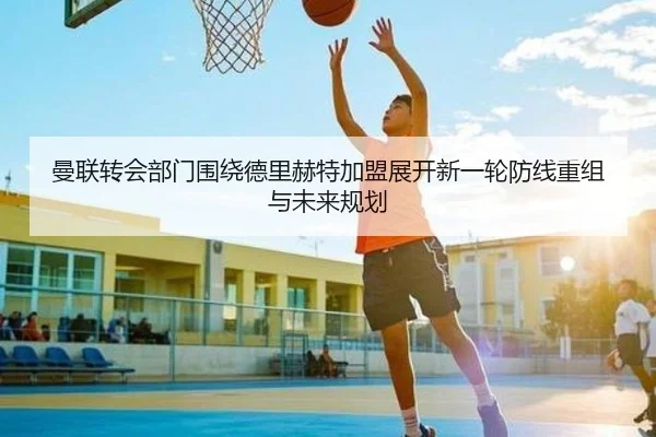 曼联转会部门围绕德里赫特加盟展开新一轮防线重组与未来规划 | leyu