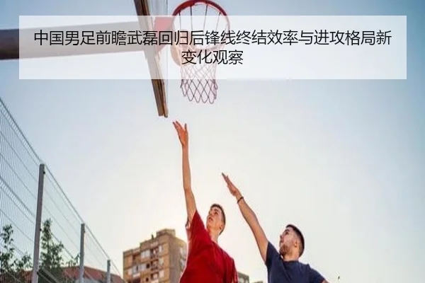 中国男足前瞻武磊回归后锋线终结效率与进攻格局新变化观察