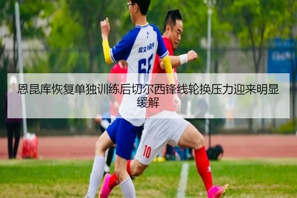 恩昆库恢复单独训练后切尔西锋线轮换压力迎来明显缓解 | leyu